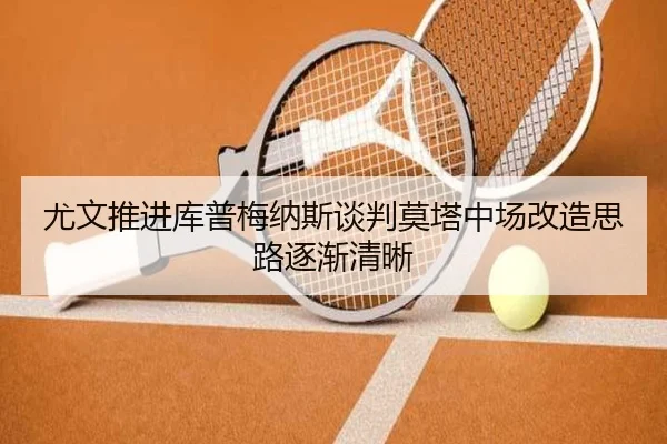 尤文推进库普梅纳斯谈判莫塔中场改造思路逐渐清晰