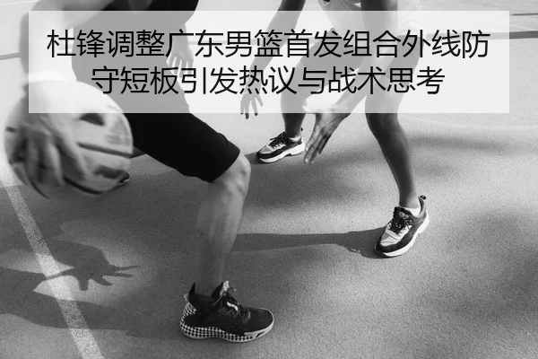 杜锋调整广东男篮首发组合外线防守短板引发热议与战术思考